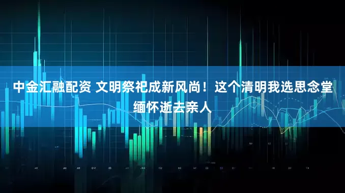 中金匯融配資 文明祭祀成新風(fēng)尚！這個清明我選思念堂緬懷逝去親人