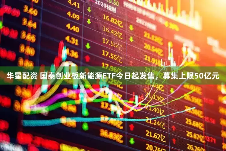 華星配資 國泰創業板新能源ETF今日起發售，募集上限50億元