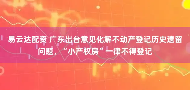 易云達配資 廣東出臺意見化解不動產(chǎn)登記歷史遺留問題，“小產(chǎn)權(quán)房”一律不得登記
