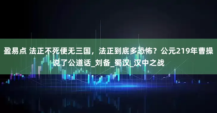 盈易點 法正不死便無三國，法正到底多恐怖？公元219年曹操說了公道話_劉備_蜀漢_漢中之戰