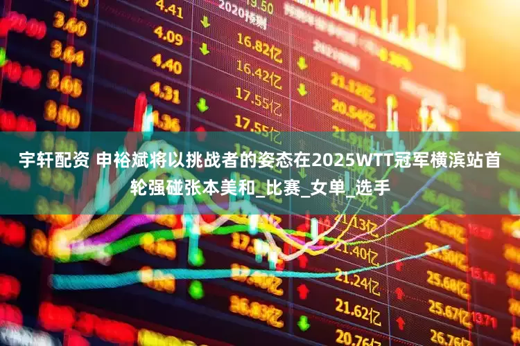 宇軒配資 申裕斌將以挑戰(zhàn)者的姿態(tài)在2025WTT冠軍橫濱站首輪強(qiáng)碰張本美和_比賽_女單_選手