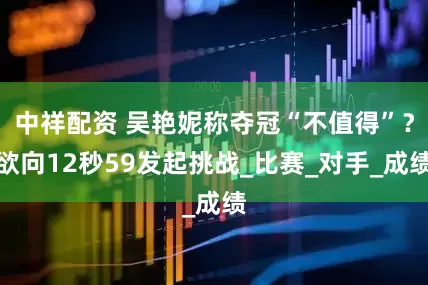 中祥配資 吳艷妮稱奪冠“不值得”？欲向12秒59發(fā)起挑戰(zhàn)_比賽_對手_成績