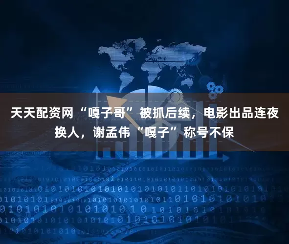 天天配資網(wǎng) “嘎子哥” 被抓后續(xù)，電影出品連夜換人，謝孟偉 “嘎子” 稱號(hào)不保