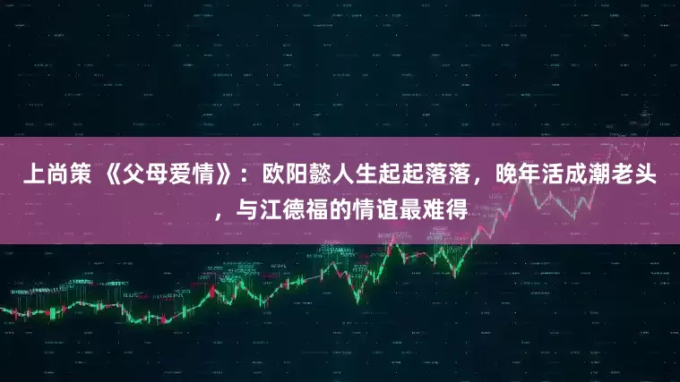 上尚策 《父母愛情》：歐陽懿人生起起落落，晚年活成潮老頭，與江德福的情誼最難得